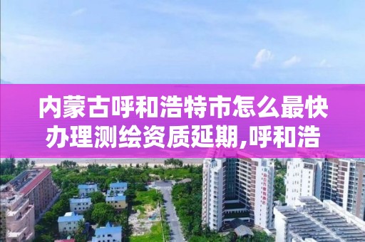 内蒙古呼和浩特市怎么最快办理测绘资质延期,呼和浩特市测绘公司电话。