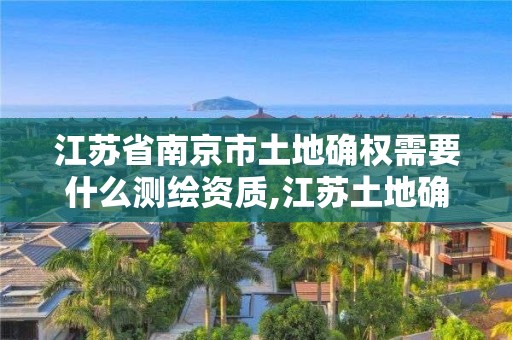 江苏省南京市土地确权需要什么测绘资质,江苏土地确权政策详细条款。