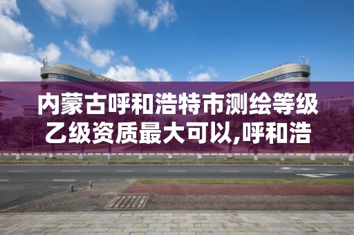 内蒙古呼和浩特市测绘等级乙级资质最大可以,呼和浩特测绘院。