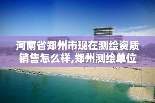 河南省郑州市现在测绘资质销售怎么样,郑州测绘单位有哪些。