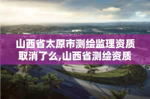 山西省太原市测绘监理资质取消了么,山西省测绘资质2020。