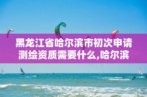 黑龙江省哈尔滨市初次申请测绘资质需要什么,哈尔滨测绘局工资怎么样。