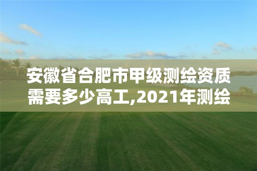 安徽省合肥市甲级测绘资质需要多少高工,2021年测绘甲级资质申报条件。