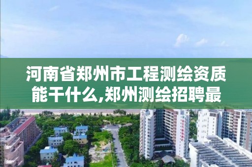 河南省郑州市工程测绘资质能干什么,郑州测绘招聘最新测绘招聘。