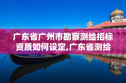 广东省广州市勘察测绘招标资质如何设定,广东省测绘资质办理流程。