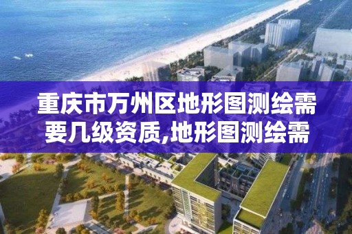 重庆市万州区地形图测绘需要几级资质,地形图测绘需要什么资质。