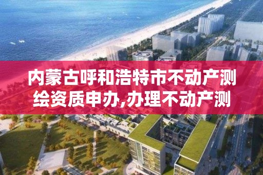 内蒙古呼和浩特市不动产测绘资质申办,办理不动产测绘资质需要什么条件。