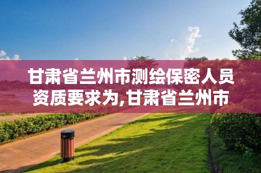 甘肃省兰州市测绘保密人员资质要求为,甘肃省兰州市测绘保密人员资质要求为多少。