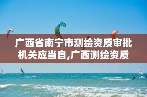 广西省南宁市测绘资质审批机关应当自,广西测绘资质查询。