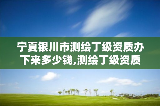 宁夏银川市测绘丁级资质办下来多少钱,测绘丁级资质全套申请文件。