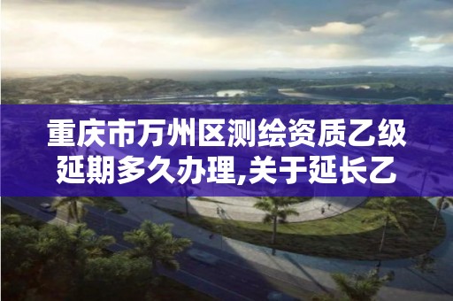 重庆市万州区测绘资质乙级延期多久办理,关于延长乙级测绘资质证书有效期的公告。