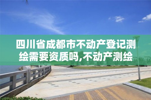 四川省成都市不动产登记测绘需要资质吗,不动产测绘资质等级。