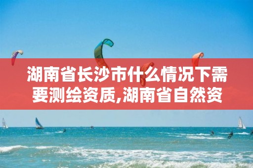 湖南省长沙市什么情况下需要测绘资质,湖南省自然资源厅关于延长测绘资质证书有效期的公告。