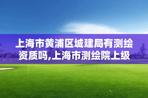 上海市黄浦区城建局有测绘资质吗,上海市测绘院上级单位。