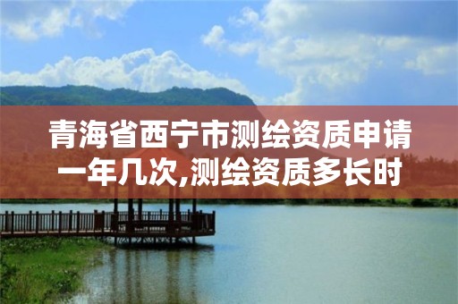 青海省西宁市测绘资质申请一年几次,测绘资质多长时间年检一次。