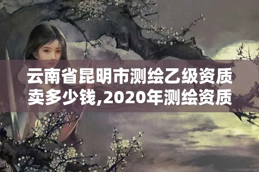 云南省昆明市测绘乙级资质卖多少钱,2020年测绘资质乙级需要什么条件。