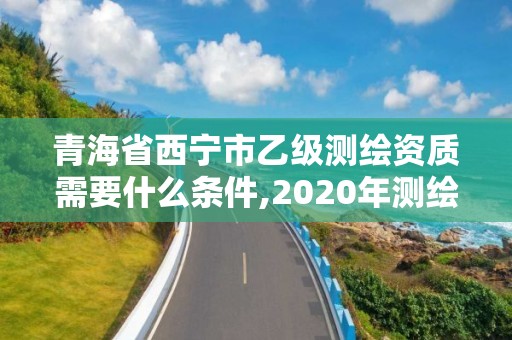 青海省西宁市乙级测绘资质需要什么条件,2020年测绘资质乙级需要什么条件。