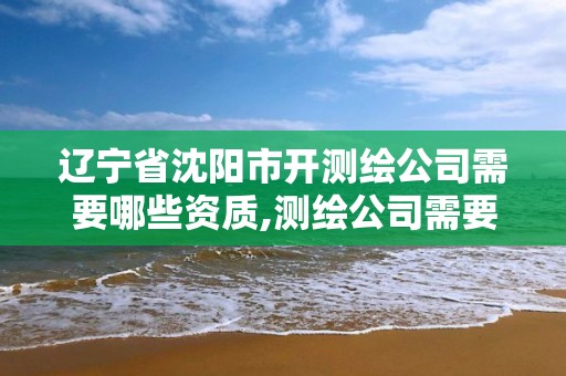 辽宁省沈阳市开测绘公司需要哪些资质,测绘公司需要什么证。