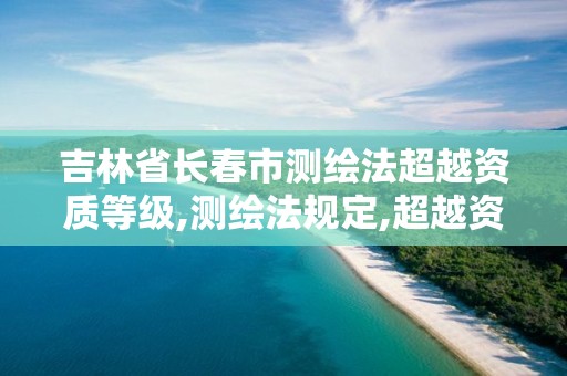 吉林省长春市测绘法超越资质等级,测绘法规定,超越资质等级许可的范围从事测绘活动的。