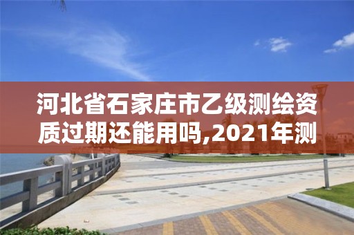 河北省石家庄市乙级测绘资质过期还能用吗,2021年测绘乙级资质申报制度。