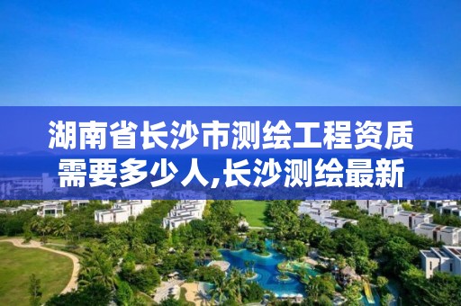 湖南省长沙市测绘工程资质需要多少人,长沙测绘最新招聘。