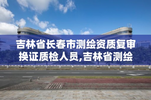 吉林省长春市测绘资质复审换证质检人员,吉林省测绘资质延期。