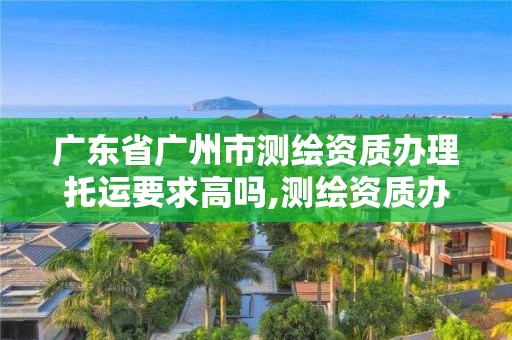 广东省广州市测绘资质办理托运要求高吗,测绘资质办下来多少钱。