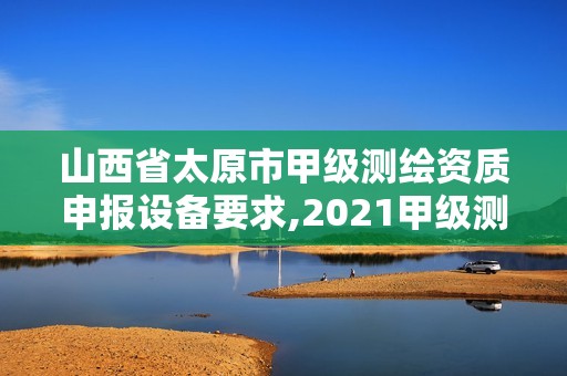 山西省太原市甲级测绘资质申报设备要求,2021甲级测绘资质延期公告。