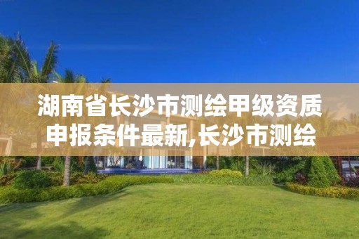 湖南省长沙市测绘甲级资质申报条件最新,长沙市测绘单位招聘。