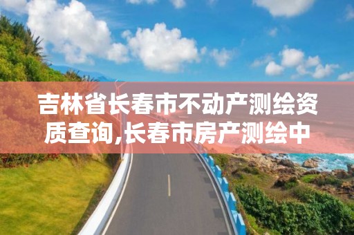 吉林省长春市不动产测绘资质查询,长春市房产测绘中心电话。