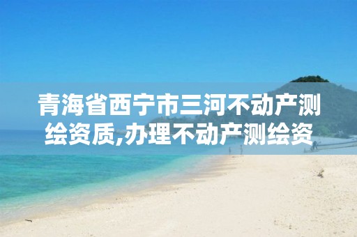 青海省西宁市三河不动产测绘资质,办理不动产测绘资质需要什么条件。