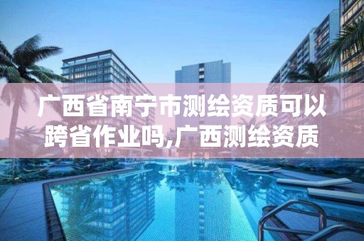 广西省南宁市测绘资质可以跨省作业吗,广西测绘资质管理系统。