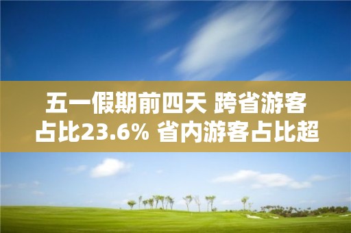 五一假期前四天 跨省游客占比23.6% 省内游客占比超76%