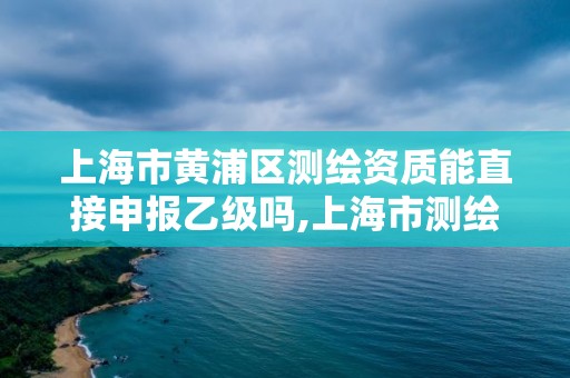 上海市黄浦区测绘资质能直接申报乙级吗,上海市测绘资质单位名单。