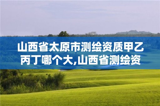 山西省太原市测绘资质甲乙丙丁哪个大,山西省测绘资质查询。