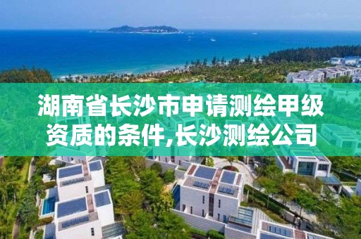 湖南省长沙市申请测绘甲级资质的条件,长沙测绘公司资质有哪家。