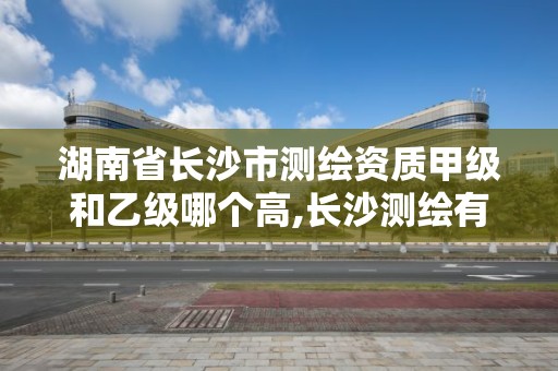 湖南省长沙市测绘资质甲级和乙级哪个高,长沙测绘有限公司待遇。