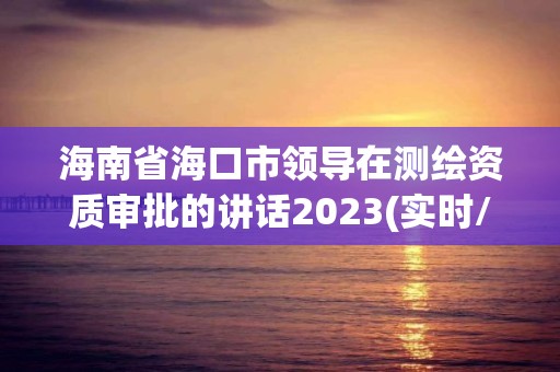 海南省海口市领导在测绘资质审批的讲话2023(实时/更新中)