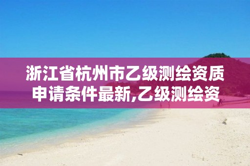 浙江省杭州市乙级测绘资质申请条件最新,乙级测绘资质单位名录。