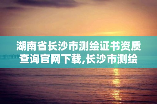 湖南省长沙市测绘证书资质查询官网下载,长沙市测绘资质单位名单。