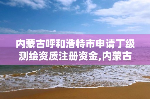 内蒙古呼和浩特市申请丁级测绘资质注册资金,内蒙古测绘资质延期公告。