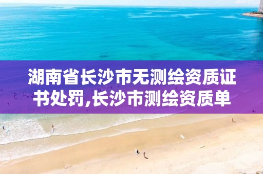 湖南省长沙市无测绘资质证书处罚,长沙市测绘资质单位名单。