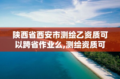 陕西省西安市测绘乙资质可以跨省作业么,测绘资质可以直接办理乙级吗。