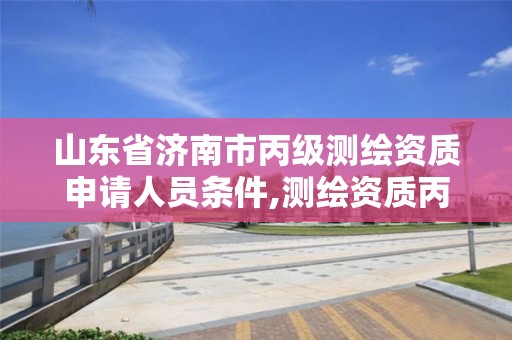 山东省济南市丙级测绘资质申请人员条件,测绘资质丙级申报条件。