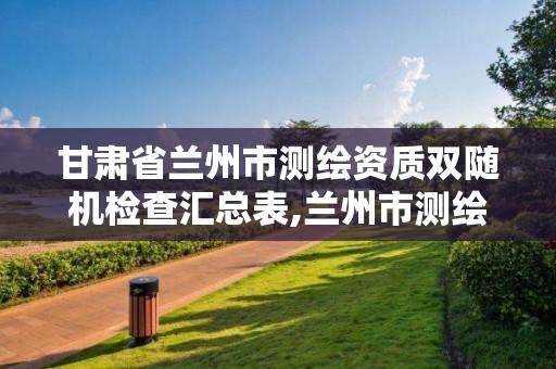 甘肃省兰州市测绘资质双随机检查汇总表,兰州市测绘局电话。