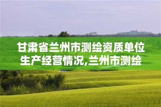 甘肃省兰州市测绘资质单位生产经营情况,兰州市测绘研究院改企了吗。