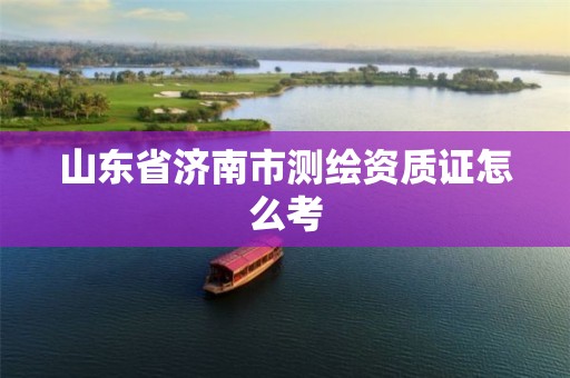 山东省济南市测绘资质证怎么考