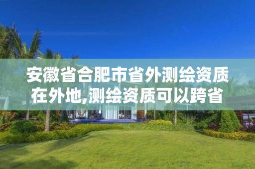 安徽省合肥市省外测绘资质在外地,测绘资质可以跨省承接业务吗。