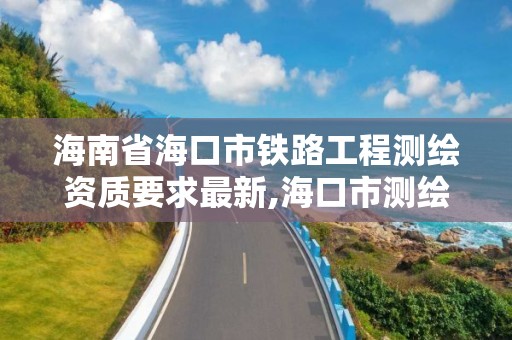 海南省海口市铁路工程测绘资质要求最新,海口市测绘公司。