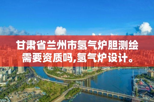 甘肃省兰州市氢气炉胆测绘需要资质吗,氢气炉设计。